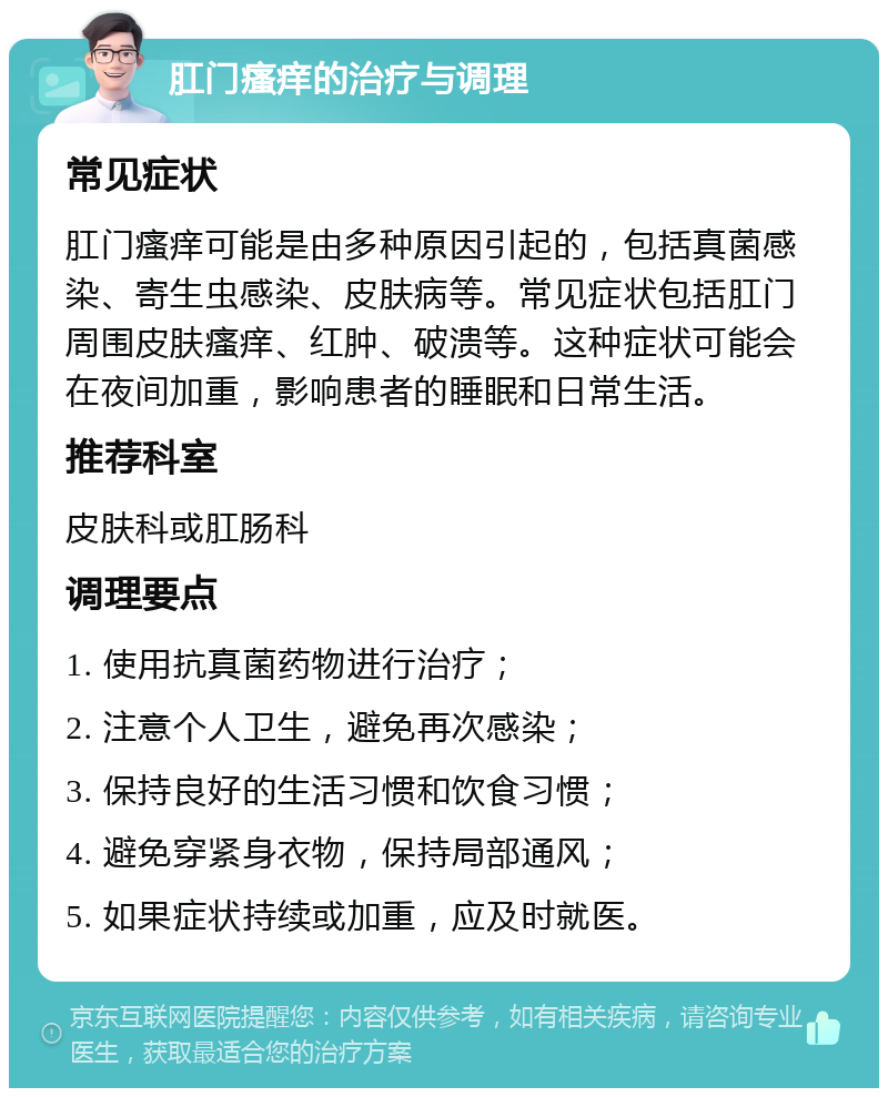 肛门瘙痒的治疗与调理 常见症状 肛门瘙痒可能是由多种原因引起的，包括真菌感染、寄生虫感染、皮肤病等。常见症状包括肛门周围皮肤瘙痒、红肿、破溃等。这种症状可能会在夜间加重，影响患者的睡眠和日常生活。 推荐科室 皮肤科或肛肠科 调理要点 1. 使用抗真菌药物进行治疗； 2. 注意个人卫生，避免再次感染； 3. 保持良好的生活习惯和饮食习惯； 4. 避免穿紧身衣物，保持局部通风； 5. 如果症状持续或加重，应及时就医。