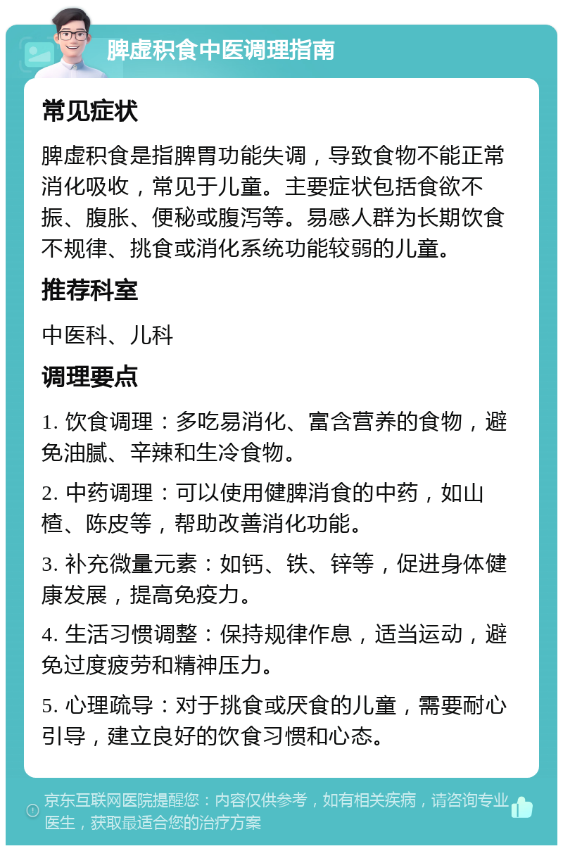 脾虚积食中医调理指南 常见症状 脾虚积食是指脾胃功能失调，导致食物不能正常消化吸收，常见于儿童。主要症状包括食欲不振、腹胀、便秘或腹泻等。易感人群为长期饮食不规律、挑食或消化系统功能较弱的儿童。 推荐科室 中医科、儿科 调理要点 1. 饮食调理：多吃易消化、富含营养的食物，避免油腻、辛辣和生冷食物。 2. 中药调理：可以使用健脾消食的中药，如山楂、陈皮等，帮助改善消化功能。 3. 补充微量元素：如钙、铁、锌等，促进身体健康发展，提高免疫力。 4. 生活习惯调整：保持规律作息，适当运动，避免过度疲劳和精神压力。 5. 心理疏导：对于挑食或厌食的儿童，需要耐心引导，建立良好的饮食习惯和心态。