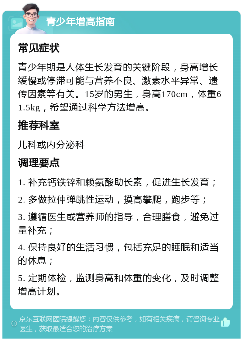 青少年增高指南 常见症状 青少年期是人体生长发育的关键阶段，身高增长缓慢或停滞可能与营养不良、激素水平异常、遗传因素等有关。15岁的男生，身高170cm，体重61.5kg，希望通过科学方法增高。 推荐科室 儿科或内分泌科 调理要点 1. 补充钙铁锌和赖氨酸助长素，促进生长发育； 2. 多做拉伸弹跳性运动，摸高攀爬，跑步等； 3. 遵循医生或营养师的指导，合理膳食，避免过量补充； 4. 保持良好的生活习惯，包括充足的睡眠和适当的休息； 5. 定期体检，监测身高和体重的变化，及时调整增高计划。