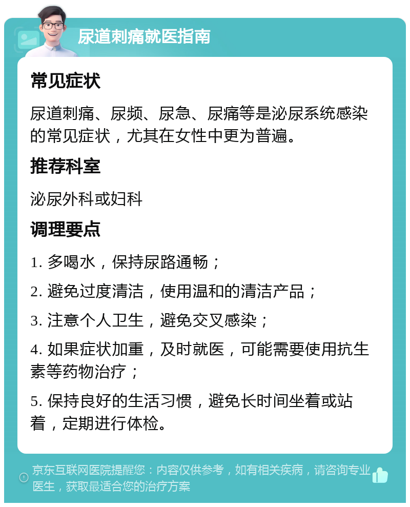 尿道刺痛就医指南 常见症状 尿道刺痛、尿频、尿急、尿痛等是泌尿系统感染的常见症状，尤其在女性中更为普遍。 推荐科室 泌尿外科或妇科 调理要点 1. 多喝水，保持尿路通畅； 2. 避免过度清洁，使用温和的清洁产品； 3. 注意个人卫生，避免交叉感染； 4. 如果症状加重，及时就医，可能需要使用抗生素等药物治疗； 5. 保持良好的生活习惯，避免长时间坐着或站着，定期进行体检。