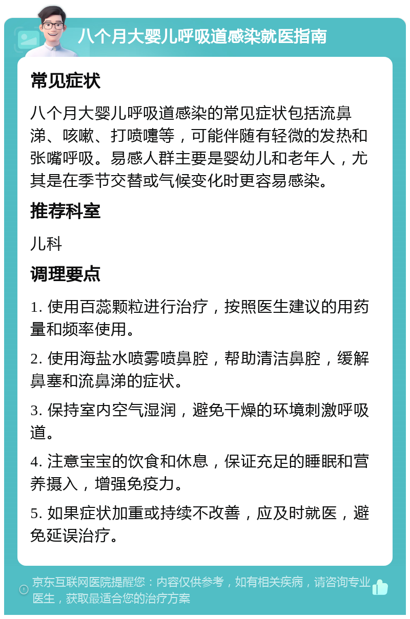 八个月大婴儿呼吸道感染就医指南 常见症状 八个月大婴儿呼吸道感染的常见症状包括流鼻涕、咳嗽、打喷嚏等，可能伴随有轻微的发热和张嘴呼吸。易感人群主要是婴幼儿和老年人，尤其是在季节交替或气候变化时更容易感染。 推荐科室 儿科 调理要点 1. 使用百蕊颗粒进行治疗，按照医生建议的用药量和频率使用。 2. 使用海盐水喷雾喷鼻腔，帮助清洁鼻腔，缓解鼻塞和流鼻涕的症状。 3. 保持室内空气湿润，避免干燥的环境刺激呼吸道。 4. 注意宝宝的饮食和休息，保证充足的睡眠和营养摄入，增强免疫力。 5. 如果症状加重或持续不改善，应及时就医，避免延误治疗。