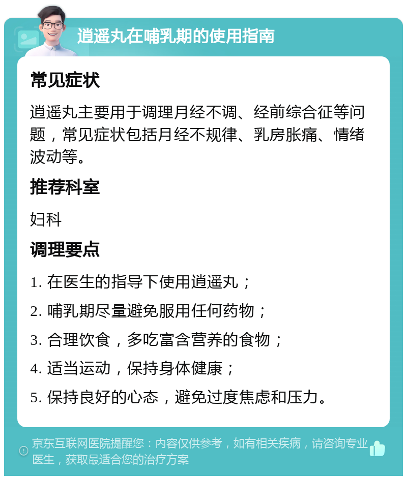 逍遥丸在哺乳期的使用指南 常见症状 逍遥丸主要用于调理月经不调、经前综合征等问题，常见症状包括月经不规律、乳房胀痛、情绪波动等。 推荐科室 妇科 调理要点 1. 在医生的指导下使用逍遥丸； 2. 哺乳期尽量避免服用任何药物； 3. 合理饮食，多吃富含营养的食物； 4. 适当运动，保持身体健康； 5. 保持良好的心态，避免过度焦虑和压力。