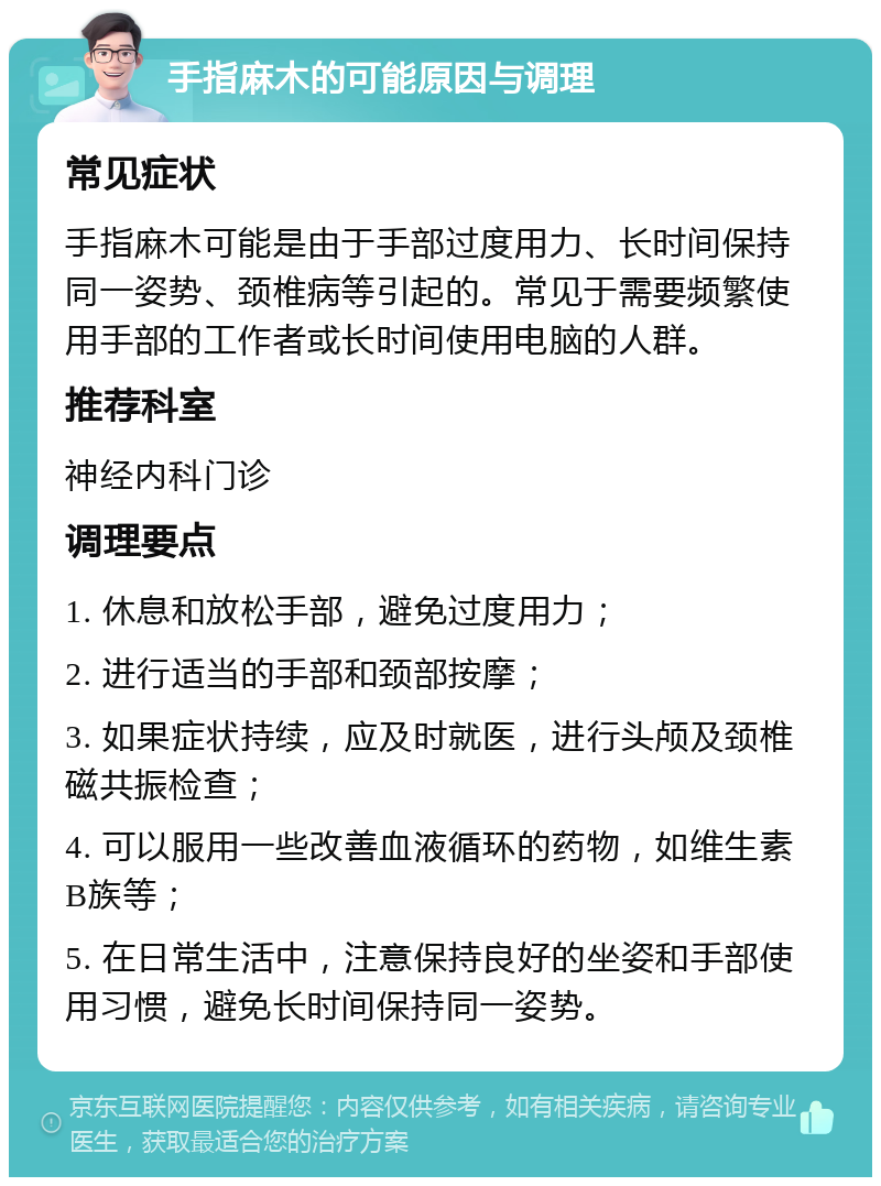 手指麻木的可能原因与调理 常见症状 手指麻木可能是由于手部过度用力、长时间保持同一姿势、颈椎病等引起的。常见于需要频繁使用手部的工作者或长时间使用电脑的人群。 推荐科室 神经内科门诊 调理要点 1. 休息和放松手部，避免过度用力； 2. 进行适当的手部和颈部按摩； 3. 如果症状持续，应及时就医，进行头颅及颈椎磁共振检查； 4. 可以服用一些改善血液循环的药物，如维生素B族等； 5. 在日常生活中，注意保持良好的坐姿和手部使用习惯，避免长时间保持同一姿势。