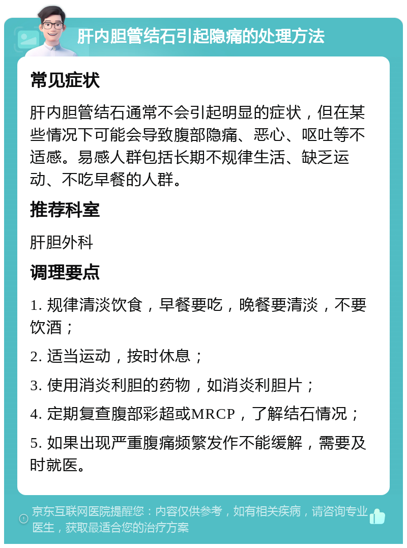 肝内胆管结石引起隐痛的处理方法 常见症状 肝内胆管结石通常不会引起明显的症状，但在某些情况下可能会导致腹部隐痛、恶心、呕吐等不适感。易感人群包括长期不规律生活、缺乏运动、不吃早餐的人群。 推荐科室 肝胆外科 调理要点 1. 规律清淡饮食，早餐要吃，晚餐要清淡，不要饮酒； 2. 适当运动，按时休息； 3. 使用消炎利胆的药物，如消炎利胆片； 4. 定期复查腹部彩超或MRCP，了解结石情况； 5. 如果出现严重腹痛频繁发作不能缓解，需要及时就医。