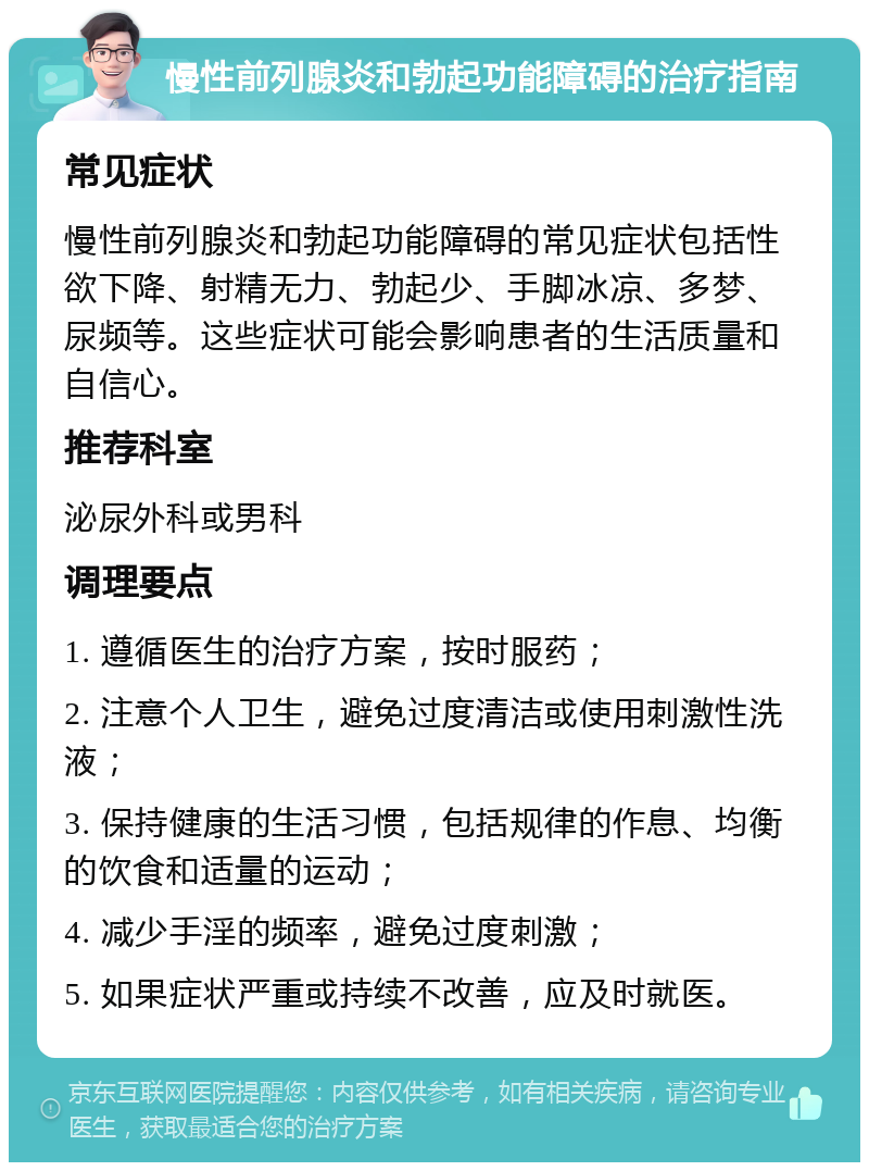 慢性前列腺炎和勃起功能障碍的治疗指南 常见症状 慢性前列腺炎和勃起功能障碍的常见症状包括性欲下降、射精无力、勃起少、手脚冰凉、多梦、尿频等。这些症状可能会影响患者的生活质量和自信心。 推荐科室 泌尿外科或男科 调理要点 1. 遵循医生的治疗方案，按时服药； 2. 注意个人卫生，避免过度清洁或使用刺激性洗液； 3. 保持健康的生活习惯，包括规律的作息、均衡的饮食和适量的运动； 4. 减少手淫的频率，避免过度刺激； 5. 如果症状严重或持续不改善，应及时就医。