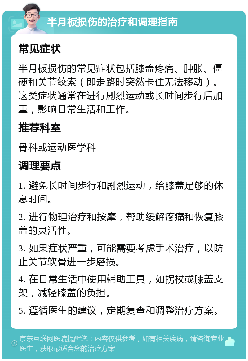 半月板损伤的治疗和调理指南 常见症状 半月板损伤的常见症状包括膝盖疼痛、肿胀、僵硬和关节绞索（即走路时突然卡住无法移动）。这类症状通常在进行剧烈运动或长时间步行后加重，影响日常生活和工作。 推荐科室 骨科或运动医学科 调理要点 1. 避免长时间步行和剧烈运动，给膝盖足够的休息时间。 2. 进行物理治疗和按摩，帮助缓解疼痛和恢复膝盖的灵活性。 3. 如果症状严重，可能需要考虑手术治疗，以防止关节软骨进一步磨损。 4. 在日常生活中使用辅助工具，如拐杖或膝盖支架，减轻膝盖的负担。 5. 遵循医生的建议，定期复查和调整治疗方案。