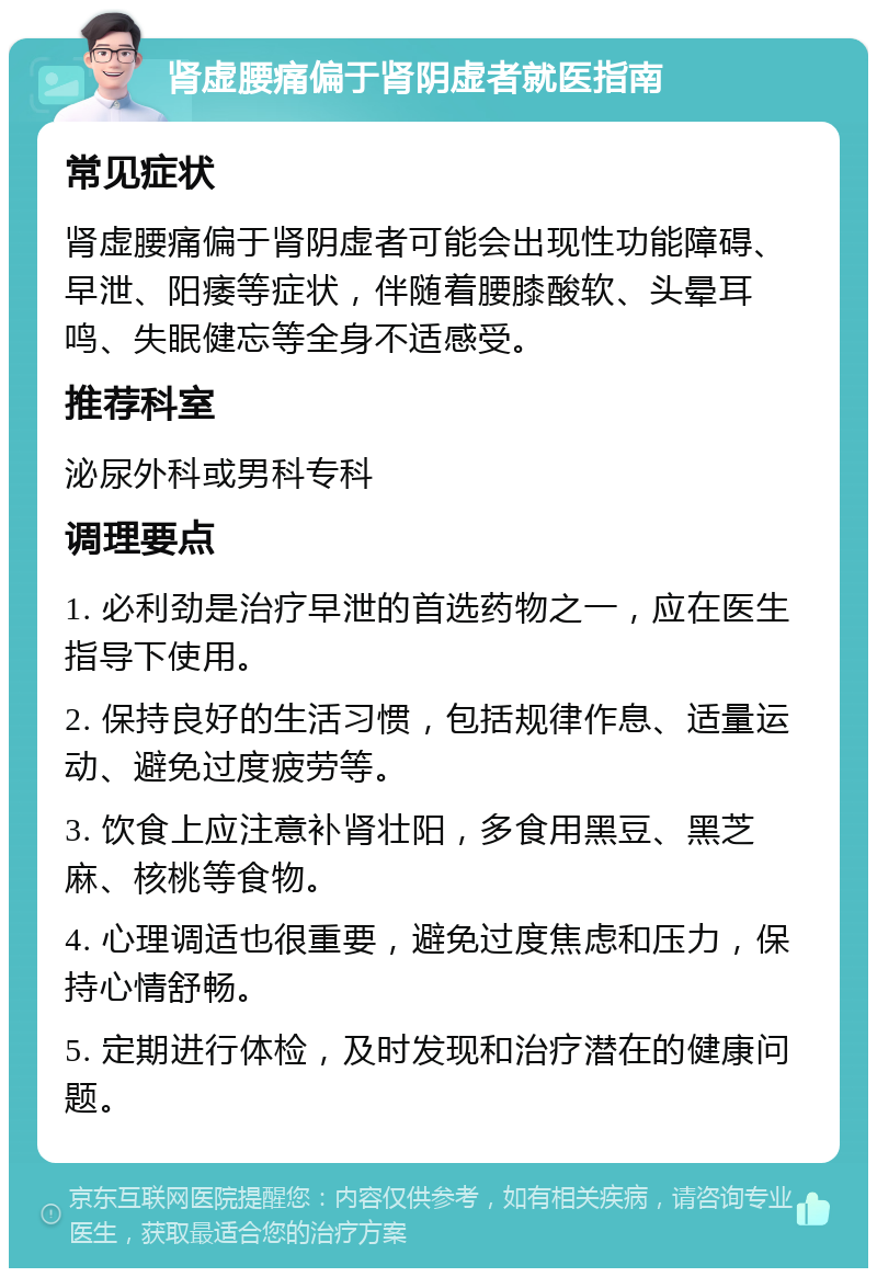 肾虚腰痛偏于肾阴虚者就医指南 常见症状 肾虚腰痛偏于肾阴虚者可能会出现性功能障碍、早泄、阳痿等症状，伴随着腰膝酸软、头晕耳鸣、失眠健忘等全身不适感受。 推荐科室 泌尿外科或男科专科 调理要点 1. 必利劲是治疗早泄的首选药物之一，应在医生指导下使用。 2. 保持良好的生活习惯，包括规律作息、适量运动、避免过度疲劳等。 3. 饮食上应注意补肾壮阳，多食用黑豆、黑芝麻、核桃等食物。 4. 心理调适也很重要，避免过度焦虑和压力，保持心情舒畅。 5. 定期进行体检，及时发现和治疗潜在的健康问题。