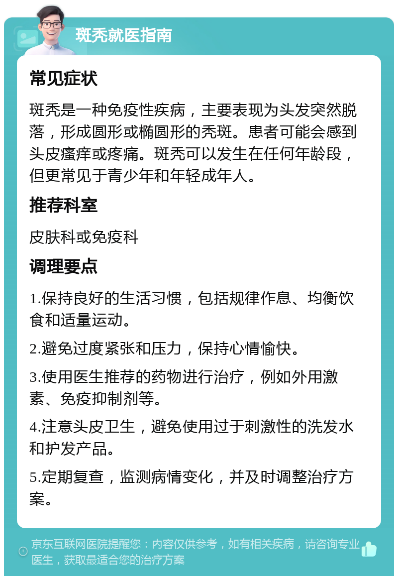 斑秃就医指南 常见症状 斑秃是一种免疫性疾病，主要表现为头发突然脱落，形成圆形或椭圆形的秃斑。患者可能会感到头皮瘙痒或疼痛。斑秃可以发生在任何年龄段，但更常见于青少年和年轻成年人。 推荐科室 皮肤科或免疫科 调理要点 1.保持良好的生活习惯，包括规律作息、均衡饮食和适量运动。 2.避免过度紧张和压力，保持心情愉快。 3.使用医生推荐的药物进行治疗，例如外用激素、免疫抑制剂等。 4.注意头皮卫生，避免使用过于刺激性的洗发水和护发产品。 5.定期复查，监测病情变化，并及时调整治疗方案。