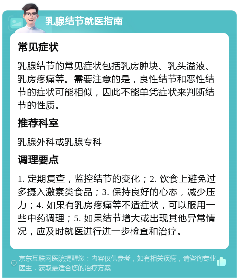 乳腺结节就医指南 常见症状 乳腺结节的常见症状包括乳房肿块、乳头溢液、乳房疼痛等。需要注意的是，良性结节和恶性结节的症状可能相似，因此不能单凭症状来判断结节的性质。 推荐科室 乳腺外科或乳腺专科 调理要点 1. 定期复查，监控结节的变化；2. 饮食上避免过多摄入激素类食品；3. 保持良好的心态，减少压力；4. 如果有乳房疼痛等不适症状，可以服用一些中药调理；5. 如果结节增大或出现其他异常情况，应及时就医进行进一步检查和治疗。