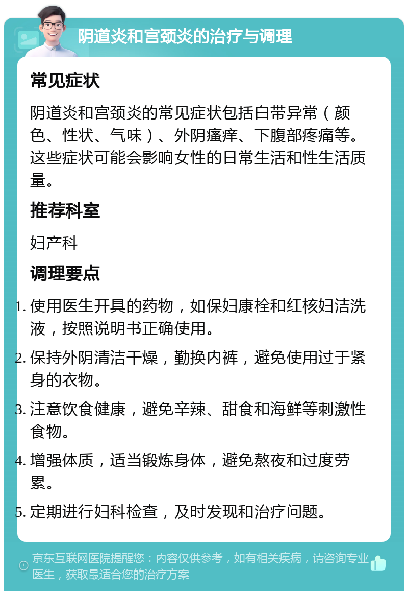 阴道炎和宫颈炎的治疗与调理 常见症状 阴道炎和宫颈炎的常见症状包括白带异常（颜色、性状、气味）、外阴瘙痒、下腹部疼痛等。这些症状可能会影响女性的日常生活和性生活质量。 推荐科室 妇产科 调理要点 使用医生开具的药物，如保妇康栓和红核妇洁洗液，按照说明书正确使用。 保持外阴清洁干燥，勤换内裤，避免使用过于紧身的衣物。 注意饮食健康，避免辛辣、甜食和海鲜等刺激性食物。 增强体质，适当锻炼身体，避免熬夜和过度劳累。 定期进行妇科检查，及时发现和治疗问题。