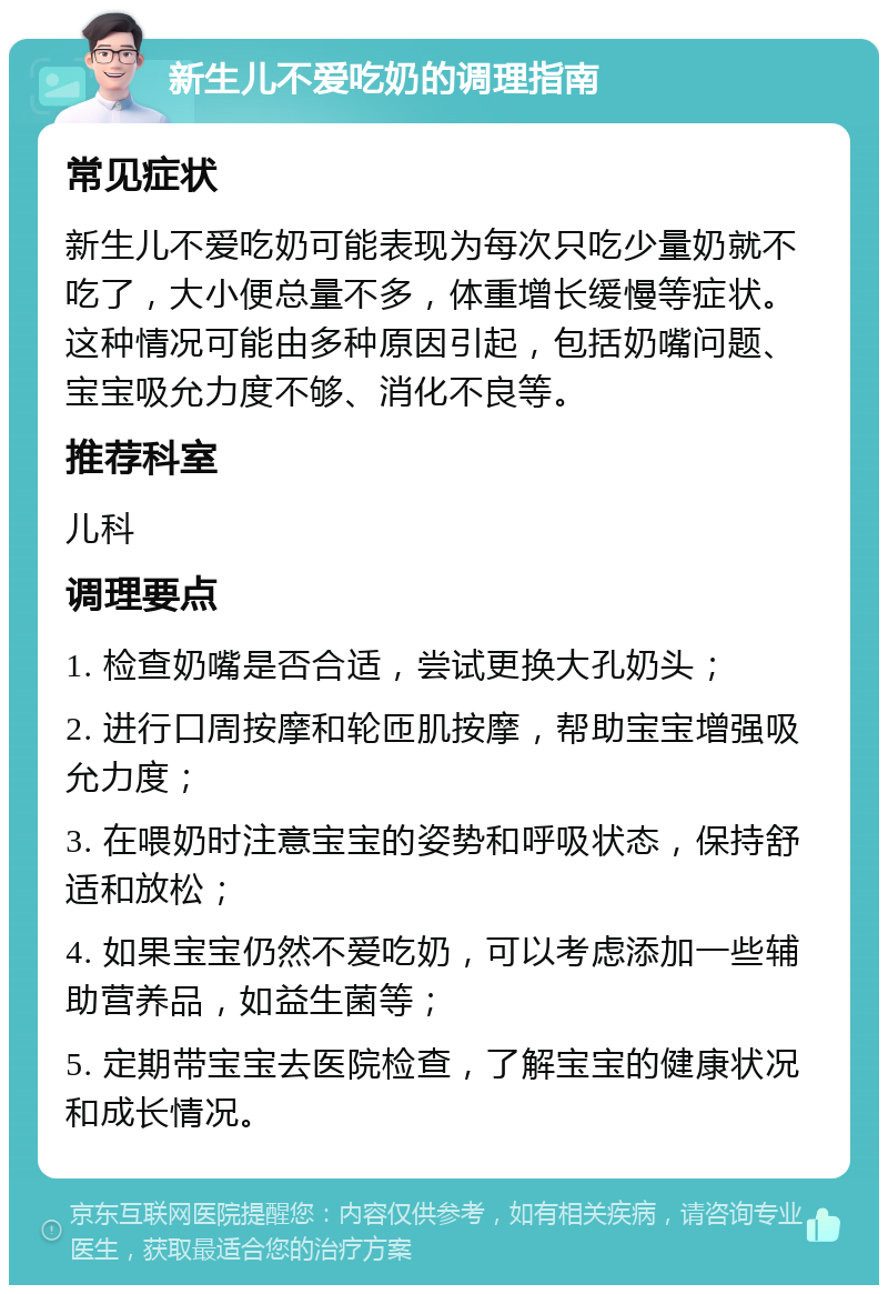 新生儿不爱吃奶的调理指南 常见症状 新生儿不爱吃奶可能表现为每次只吃少量奶就不吃了，大小便总量不多，体重增长缓慢等症状。这种情况可能由多种原因引起，包括奶嘴问题、宝宝吸允力度不够、消化不良等。 推荐科室 儿科 调理要点 1. 检查奶嘴是否合适，尝试更换大孔奶头； 2. 进行口周按摩和轮匝肌按摩，帮助宝宝增强吸允力度； 3. 在喂奶时注意宝宝的姿势和呼吸状态，保持舒适和放松； 4. 如果宝宝仍然不爱吃奶，可以考虑添加一些辅助营养品，如益生菌等； 5. 定期带宝宝去医院检查，了解宝宝的健康状况和成长情况。