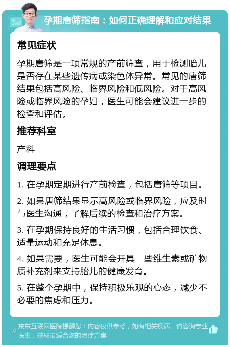 孕期唐筛指南：如何正确理解和应对结果 常见症状 孕期唐筛是一项常规的产前筛查，用于检测胎儿是否存在某些遗传病或染色体异常。常见的唐筛结果包括高风险、临界风险和低风险。对于高风险或临界风险的孕妇，医生可能会建议进一步的检查和评估。 推荐科室 产科 调理要点 1. 在孕期定期进行产前检查，包括唐筛等项目。 2. 如果唐筛结果显示高风险或临界风险，应及时与医生沟通，了解后续的检查和治疗方案。 3. 在孕期保持良好的生活习惯，包括合理饮食、适量运动和充足休息。 4. 如果需要，医生可能会开具一些维生素或矿物质补充剂来支持胎儿的健康发育。 5. 在整个孕期中，保持积极乐观的心态，减少不必要的焦虑和压力。