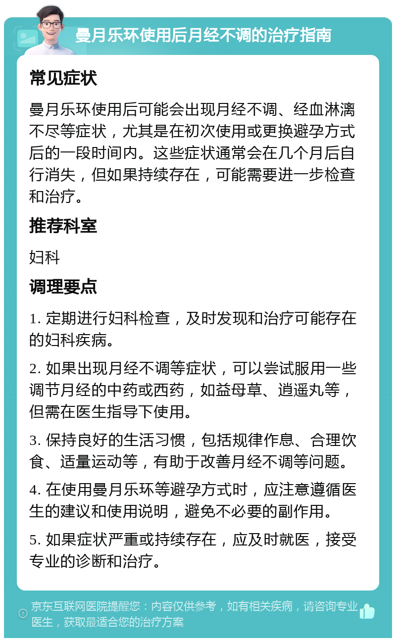 曼月乐环使用后月经不调的治疗指南 常见症状 曼月乐环使用后可能会出现月经不调、经血淋漓不尽等症状，尤其是在初次使用或更换避孕方式后的一段时间内。这些症状通常会在几个月后自行消失，但如果持续存在，可能需要进一步检查和治疗。 推荐科室 妇科 调理要点 1. 定期进行妇科检查，及时发现和治疗可能存在的妇科疾病。 2. 如果出现月经不调等症状，可以尝试服用一些调节月经的中药或西药，如益母草、逍遥丸等，但需在医生指导下使用。 3. 保持良好的生活习惯，包括规律作息、合理饮食、适量运动等，有助于改善月经不调等问题。 4. 在使用曼月乐环等避孕方式时，应注意遵循医生的建议和使用说明，避免不必要的副作用。 5. 如果症状严重或持续存在，应及时就医，接受专业的诊断和治疗。