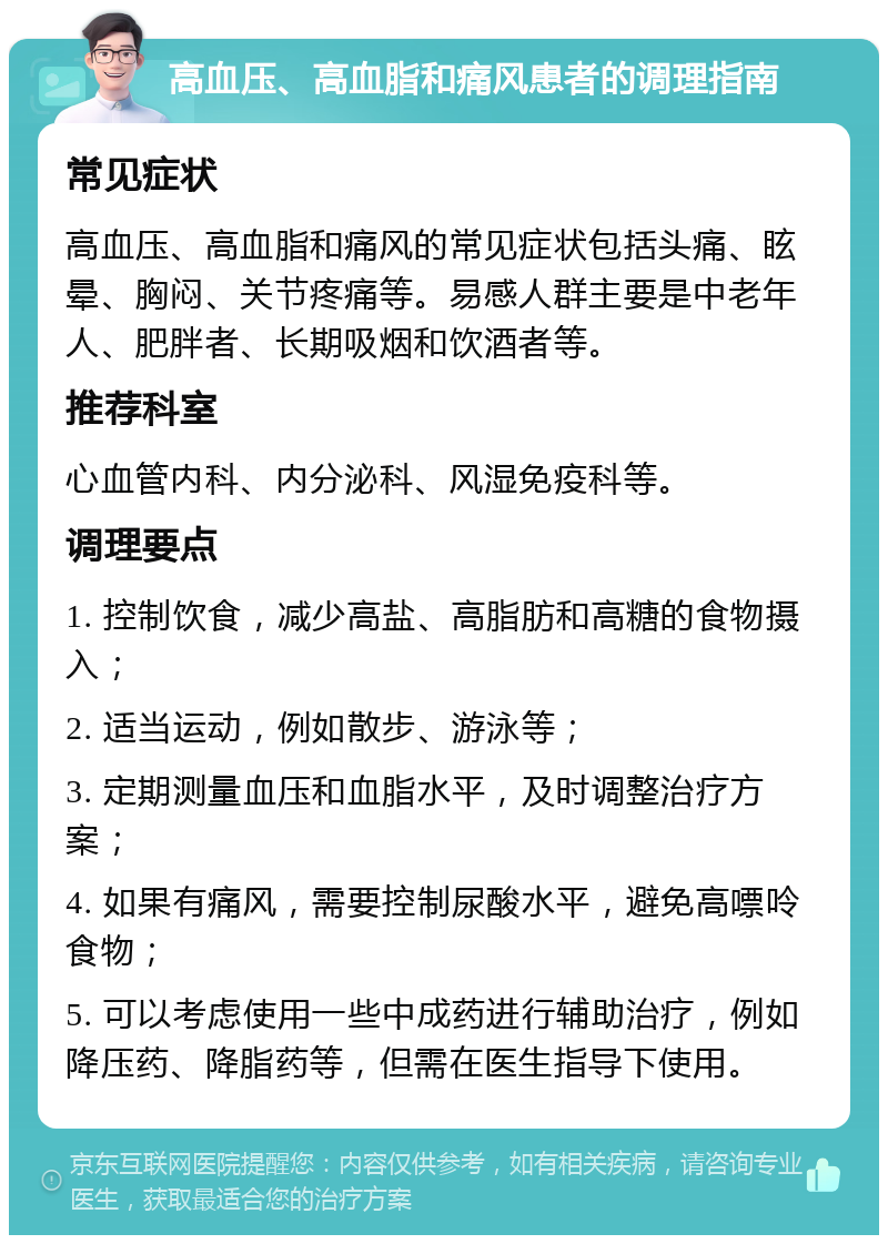 高血压、高血脂和痛风患者的调理指南 常见症状 高血压、高血脂和痛风的常见症状包括头痛、眩晕、胸闷、关节疼痛等。易感人群主要是中老年人、肥胖者、长期吸烟和饮酒者等。 推荐科室 心血管内科、内分泌科、风湿免疫科等。 调理要点 1. 控制饮食，减少高盐、高脂肪和高糖的食物摄入； 2. 适当运动，例如散步、游泳等； 3. 定期测量血压和血脂水平，及时调整治疗方案； 4. 如果有痛风，需要控制尿酸水平，避免高嘌呤食物； 5. 可以考虑使用一些中成药进行辅助治疗，例如降压药、降脂药等，但需在医生指导下使用。