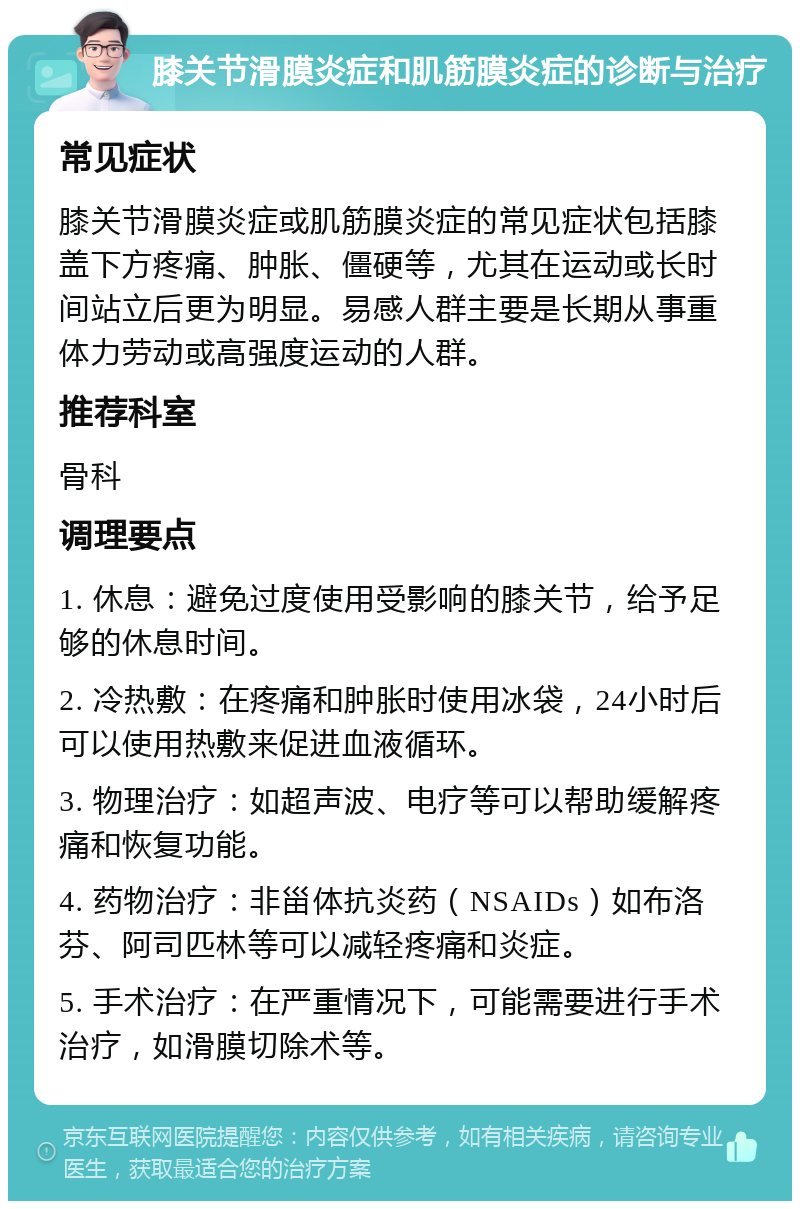 膝关节滑膜炎症和肌筋膜炎症的诊断与治疗 常见症状 膝关节滑膜炎症或肌筋膜炎症的常见症状包括膝盖下方疼痛、肿胀、僵硬等，尤其在运动或长时间站立后更为明显。易感人群主要是长期从事重体力劳动或高强度运动的人群。 推荐科室 骨科 调理要点 1. 休息：避免过度使用受影响的膝关节，给予足够的休息时间。 2. 冷热敷：在疼痛和肿胀时使用冰袋，24小时后可以使用热敷来促进血液循环。 3. 物理治疗：如超声波、电疗等可以帮助缓解疼痛和恢复功能。 4. 药物治疗：非甾体抗炎药（NSAIDs）如布洛芬、阿司匹林等可以减轻疼痛和炎症。 5. 手术治疗：在严重情况下，可能需要进行手术治疗，如滑膜切除术等。