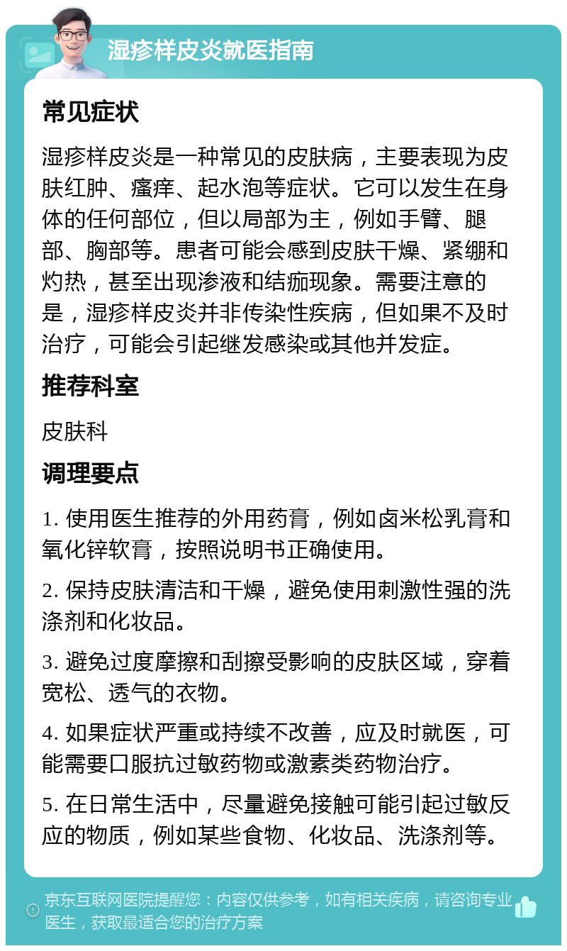 湿疹样皮炎就医指南 常见症状 湿疹样皮炎是一种常见的皮肤病，主要表现为皮肤红肿、瘙痒、起水泡等症状。它可以发生在身体的任何部位，但以局部为主，例如手臂、腿部、胸部等。患者可能会感到皮肤干燥、紧绷和灼热，甚至出现渗液和结痂现象。需要注意的是，湿疹样皮炎并非传染性疾病，但如果不及时治疗，可能会引起继发感染或其他并发症。 推荐科室 皮肤科 调理要点 1. 使用医生推荐的外用药膏，例如卤米松乳膏和氧化锌软膏，按照说明书正确使用。 2. 保持皮肤清洁和干燥，避免使用刺激性强的洗涤剂和化妆品。 3. 避免过度摩擦和刮擦受影响的皮肤区域，穿着宽松、透气的衣物。 4. 如果症状严重或持续不改善，应及时就医，可能需要口服抗过敏药物或激素类药物治疗。 5. 在日常生活中，尽量避免接触可能引起过敏反应的物质，例如某些食物、化妆品、洗涤剂等。