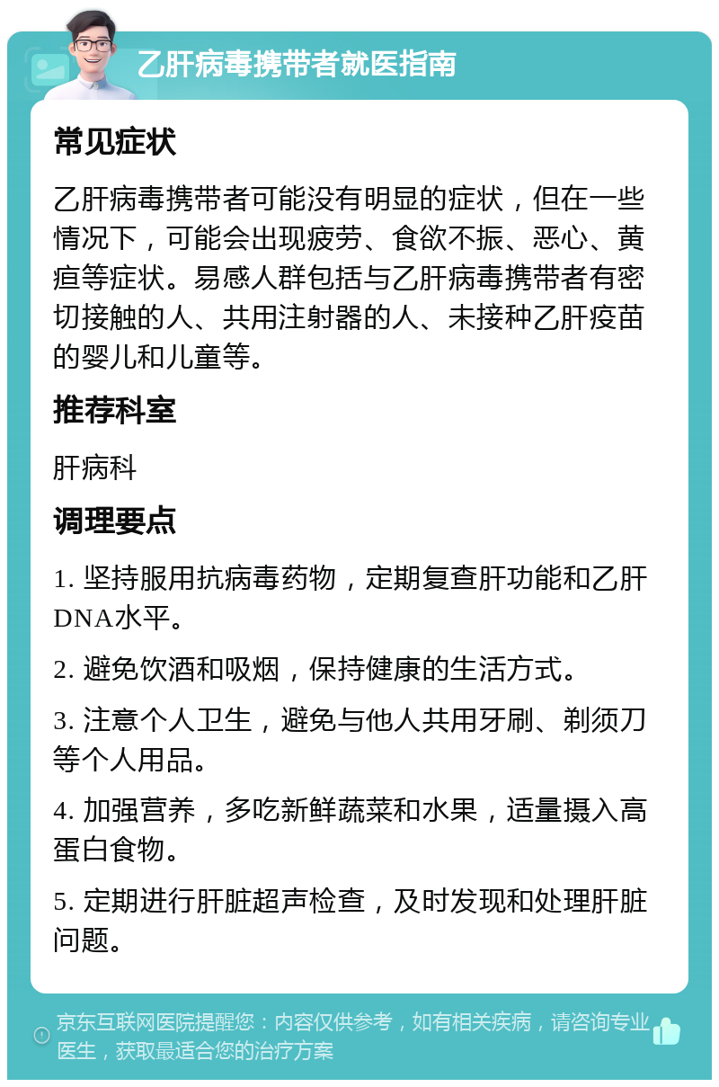 乙肝病毒携带者就医指南 常见症状 乙肝病毒携带者可能没有明显的症状，但在一些情况下，可能会出现疲劳、食欲不振、恶心、黄疸等症状。易感人群包括与乙肝病毒携带者有密切接触的人、共用注射器的人、未接种乙肝疫苗的婴儿和儿童等。 推荐科室 肝病科 调理要点 1. 坚持服用抗病毒药物，定期复查肝功能和乙肝DNA水平。 2. 避免饮酒和吸烟，保持健康的生活方式。 3. 注意个人卫生，避免与他人共用牙刷、剃须刀等个人用品。 4. 加强营养，多吃新鲜蔬菜和水果，适量摄入高蛋白食物。 5. 定期进行肝脏超声检查，及时发现和处理肝脏问题。