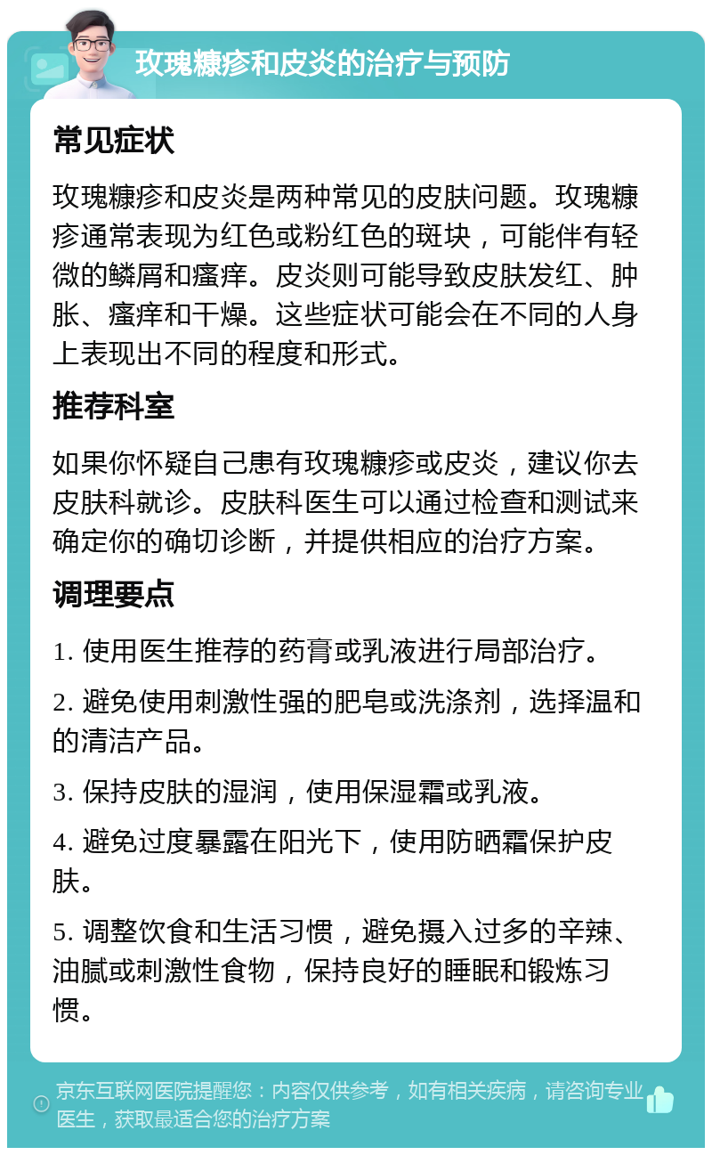 玫瑰糠疹和皮炎的治疗与预防 常见症状 玫瑰糠疹和皮炎是两种常见的皮肤问题。玫瑰糠疹通常表现为红色或粉红色的斑块，可能伴有轻微的鳞屑和瘙痒。皮炎则可能导致皮肤发红、肿胀、瘙痒和干燥。这些症状可能会在不同的人身上表现出不同的程度和形式。 推荐科室 如果你怀疑自己患有玫瑰糠疹或皮炎，建议你去皮肤科就诊。皮肤科医生可以通过检查和测试来确定你的确切诊断，并提供相应的治疗方案。 调理要点 1. 使用医生推荐的药膏或乳液进行局部治疗。 2. 避免使用刺激性强的肥皂或洗涤剂，选择温和的清洁产品。 3. 保持皮肤的湿润，使用保湿霜或乳液。 4. 避免过度暴露在阳光下，使用防晒霜保护皮肤。 5. 调整饮食和生活习惯，避免摄入过多的辛辣、油腻或刺激性食物，保持良好的睡眠和锻炼习惯。