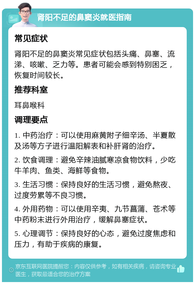 肾阳不足的鼻窦炎就医指南 常见症状 肾阳不足的鼻窦炎常见症状包括头痛、鼻塞、流涕、咳嗽、乏力等。患者可能会感到特别困乏，恢复时间较长。 推荐科室 耳鼻喉科 调理要点 1. 中药治疗：可以使用麻黄附子细辛汤、半夏散及汤等方子进行温阳解表和补肝肾的治疗。 2. 饮食调理：避免辛辣油腻寒凉食物饮料，少吃牛羊肉、鱼类、海鲜等食物。 3. 生活习惯：保持良好的生活习惯，避免熬夜、过度劳累等不良习惯。 4. 外用药物：可以使用辛夷、九节菖蒲、苍术等中药粉末进行外用治疗，缓解鼻塞症状。 5. 心理调节：保持良好的心态，避免过度焦虑和压力，有助于疾病的康复。