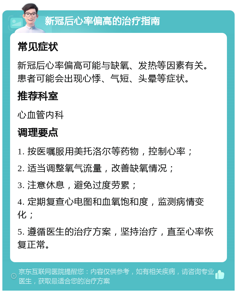 新冠后心率偏高的治疗指南 常见症状 新冠后心率偏高可能与缺氧、发热等因素有关。患者可能会出现心悸、气短、头晕等症状。 推荐科室 心血管内科 调理要点 1. 按医嘱服用美托洛尔等药物，控制心率； 2. 适当调整氧气流量，改善缺氧情况； 3. 注意休息，避免过度劳累； 4. 定期复查心电图和血氧饱和度，监测病情变化； 5. 遵循医生的治疗方案，坚持治疗，直至心率恢复正常。