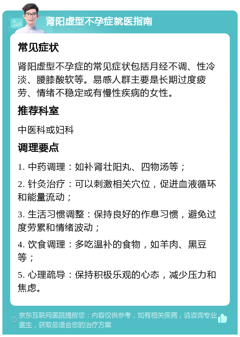 肾阳虚型不孕症就医指南 常见症状 肾阳虚型不孕症的常见症状包括月经不调、性冷淡、腰膝酸软等。易感人群主要是长期过度疲劳、情绪不稳定或有慢性疾病的女性。 推荐科室 中医科或妇科 调理要点 1. 中药调理：如补肾壮阳丸、四物汤等； 2. 针灸治疗：可以刺激相关穴位，促进血液循环和能量流动； 3. 生活习惯调整：保持良好的作息习惯，避免过度劳累和情绪波动； 4. 饮食调理：多吃温补的食物，如羊肉、黑豆等； 5. 心理疏导：保持积极乐观的心态，减少压力和焦虑。