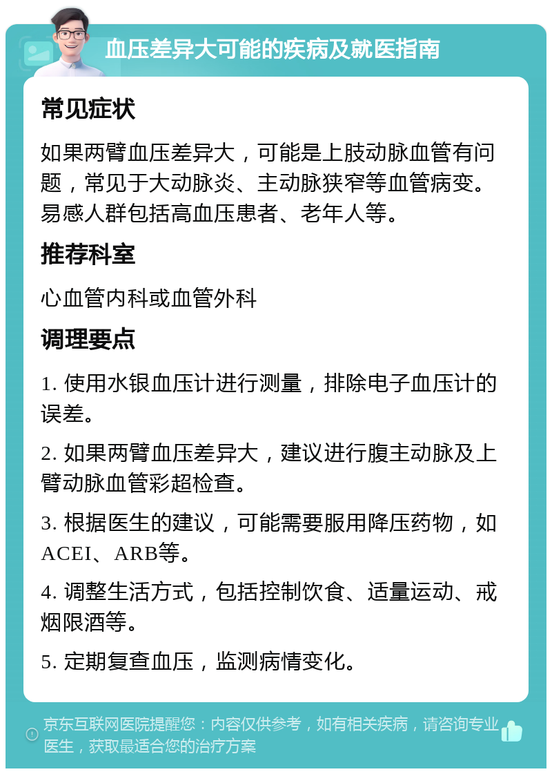 血压差异大可能的疾病及就医指南 常见症状 如果两臂血压差异大，可能是上肢动脉血管有问题，常见于大动脉炎、主动脉狭窄等血管病变。易感人群包括高血压患者、老年人等。 推荐科室 心血管内科或血管外科 调理要点 1. 使用水银血压计进行测量，排除电子血压计的误差。 2. 如果两臂血压差异大，建议进行腹主动脉及上臂动脉血管彩超检查。 3. 根据医生的建议，可能需要服用降压药物，如ACEI、ARB等。 4. 调整生活方式，包括控制饮食、适量运动、戒烟限酒等。 5. 定期复查血压，监测病情变化。