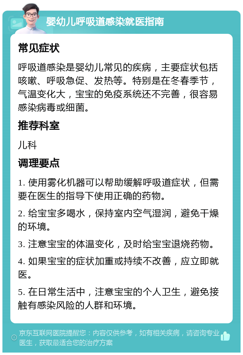 婴幼儿呼吸道感染就医指南 常见症状 呼吸道感染是婴幼儿常见的疾病，主要症状包括咳嗽、呼吸急促、发热等。特别是在冬春季节，气温变化大，宝宝的免疫系统还不完善，很容易感染病毒或细菌。 推荐科室 儿科 调理要点 1. 使用雾化机器可以帮助缓解呼吸道症状，但需要在医生的指导下使用正确的药物。 2. 给宝宝多喝水，保持室内空气湿润，避免干燥的环境。 3. 注意宝宝的体温变化，及时给宝宝退烧药物。 4. 如果宝宝的症状加重或持续不改善，应立即就医。 5. 在日常生活中，注意宝宝的个人卫生，避免接触有感染风险的人群和环境。