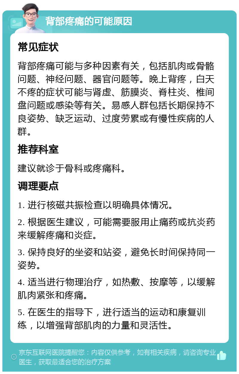 背部疼痛的可能原因 常见症状 背部疼痛可能与多种因素有关，包括肌肉或骨骼问题、神经问题、器官问题等。晚上背疼，白天不疼的症状可能与肾虚、筋膜炎、脊柱炎、椎间盘问题或感染等有关。易感人群包括长期保持不良姿势、缺乏运动、过度劳累或有慢性疾病的人群。 推荐科室 建议就诊于骨科或疼痛科。 调理要点 1. 进行核磁共振检查以明确具体情况。 2. 根据医生建议，可能需要服用止痛药或抗炎药来缓解疼痛和炎症。 3. 保持良好的坐姿和站姿，避免长时间保持同一姿势。 4. 适当进行物理治疗，如热敷、按摩等，以缓解肌肉紧张和疼痛。 5. 在医生的指导下，进行适当的运动和康复训练，以增强背部肌肉的力量和灵活性。