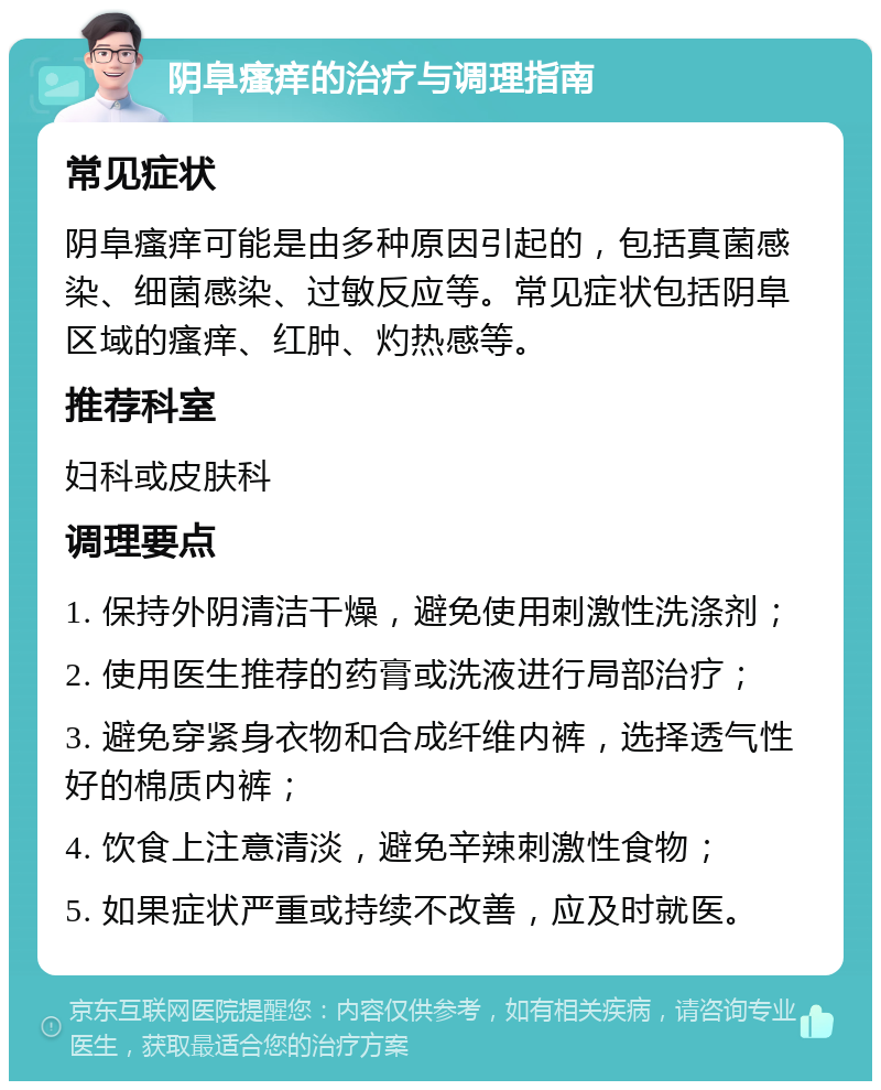 阴阜瘙痒的治疗与调理指南 常见症状 阴阜瘙痒可能是由多种原因引起的，包括真菌感染、细菌感染、过敏反应等。常见症状包括阴阜区域的瘙痒、红肿、灼热感等。 推荐科室 妇科或皮肤科 调理要点 1. 保持外阴清洁干燥，避免使用刺激性洗涤剂； 2. 使用医生推荐的药膏或洗液进行局部治疗； 3. 避免穿紧身衣物和合成纤维内裤，选择透气性好的棉质内裤； 4. 饮食上注意清淡，避免辛辣刺激性食物； 5. 如果症状严重或持续不改善，应及时就医。