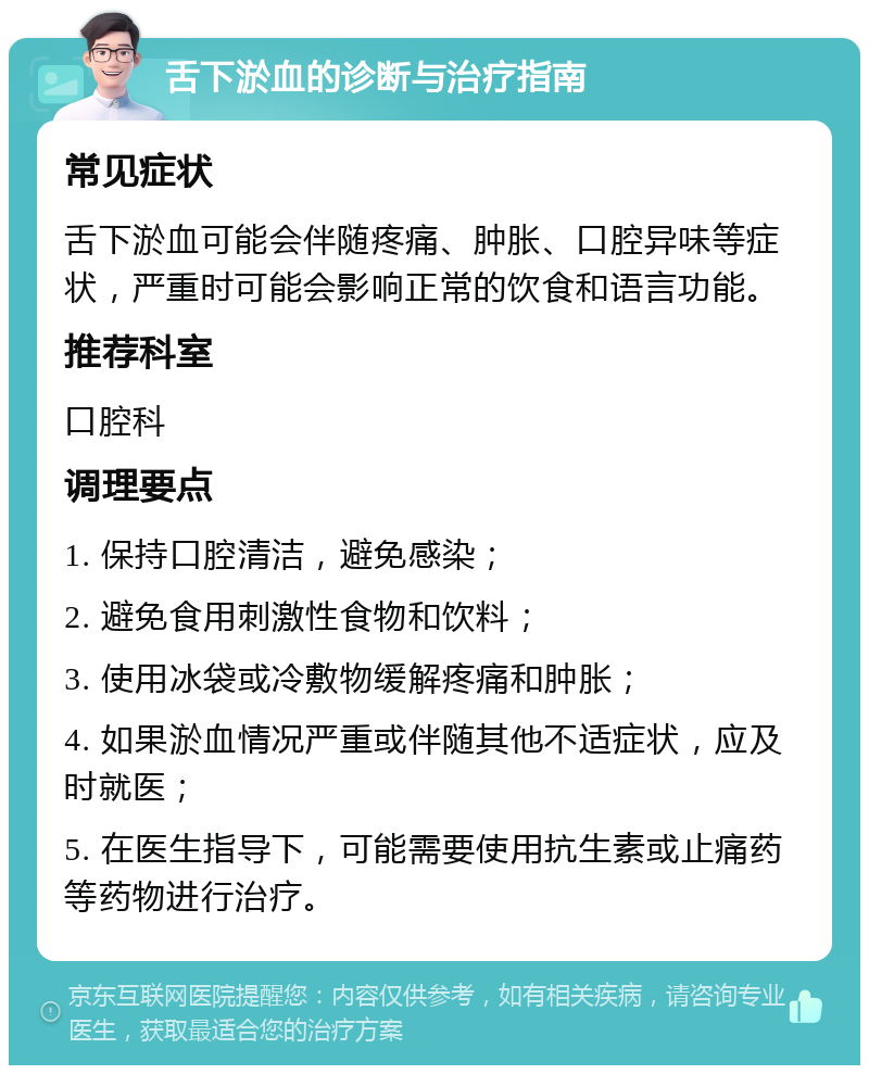 舌下淤血的诊断与治疗指南 常见症状 舌下淤血可能会伴随疼痛、肿胀、口腔异味等症状，严重时可能会影响正常的饮食和语言功能。 推荐科室 口腔科 调理要点 1. 保持口腔清洁，避免感染； 2. 避免食用刺激性食物和饮料； 3. 使用冰袋或冷敷物缓解疼痛和肿胀； 4. 如果淤血情况严重或伴随其他不适症状，应及时就医； 5. 在医生指导下，可能需要使用抗生素或止痛药等药物进行治疗。