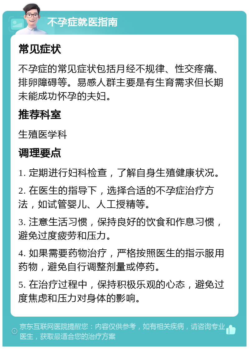 不孕症就医指南 常见症状 不孕症的常见症状包括月经不规律、性交疼痛、排卵障碍等。易感人群主要是有生育需求但长期未能成功怀孕的夫妇。 推荐科室 生殖医学科 调理要点 1. 定期进行妇科检查，了解自身生殖健康状况。 2. 在医生的指导下，选择合适的不孕症治疗方法，如试管婴儿、人工授精等。 3. 注意生活习惯，保持良好的饮食和作息习惯，避免过度疲劳和压力。 4. 如果需要药物治疗，严格按照医生的指示服用药物，避免自行调整剂量或停药。 5. 在治疗过程中，保持积极乐观的心态，避免过度焦虑和压力对身体的影响。