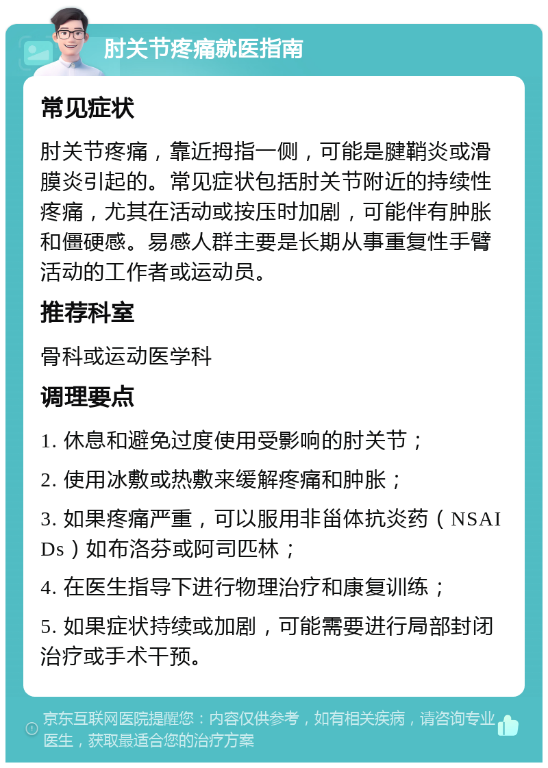 肘关节疼痛就医指南 常见症状 肘关节疼痛，靠近拇指一侧，可能是腱鞘炎或滑膜炎引起的。常见症状包括肘关节附近的持续性疼痛，尤其在活动或按压时加剧，可能伴有肿胀和僵硬感。易感人群主要是长期从事重复性手臂活动的工作者或运动员。 推荐科室 骨科或运动医学科 调理要点 1. 休息和避免过度使用受影响的肘关节； 2. 使用冰敷或热敷来缓解疼痛和肿胀； 3. 如果疼痛严重，可以服用非甾体抗炎药（NSAIDs）如布洛芬或阿司匹林； 4. 在医生指导下进行物理治疗和康复训练； 5. 如果症状持续或加剧，可能需要进行局部封闭治疗或手术干预。