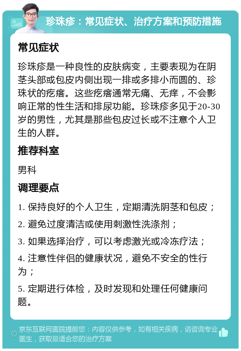 珍珠疹：常见症状、治疗方案和预防措施 常见症状 珍珠疹是一种良性的皮肤病变，主要表现为在阴茎头部或包皮内侧出现一排或多排小而圆的、珍珠状的疙瘩。这些疙瘩通常无痛、无痒，不会影响正常的性生活和排尿功能。珍珠疹多见于20-30岁的男性，尤其是那些包皮过长或不注意个人卫生的人群。 推荐科室 男科 调理要点 1. 保持良好的个人卫生，定期清洗阴茎和包皮； 2. 避免过度清洁或使用刺激性洗涤剂； 3. 如果选择治疗，可以考虑激光或冷冻疗法； 4. 注意性伴侣的健康状况，避免不安全的性行为； 5. 定期进行体检，及时发现和处理任何健康问题。