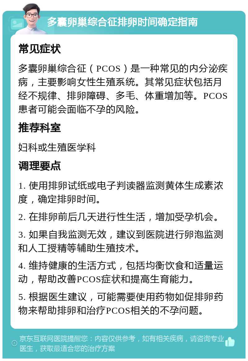 多囊卵巢综合征排卵时间确定指南 常见症状 多囊卵巢综合征（PCOS）是一种常见的内分泌疾病，主要影响女性生殖系统。其常见症状包括月经不规律、排卵障碍、多毛、体重增加等。PCOS患者可能会面临不孕的风险。 推荐科室 妇科或生殖医学科 调理要点 1. 使用排卵试纸或电子判读器监测黄体生成素浓度，确定排卵时间。 2. 在排卵前后几天进行性生活，增加受孕机会。 3. 如果自我监测无效，建议到医院进行卵泡监测和人工授精等辅助生殖技术。 4. 维持健康的生活方式，包括均衡饮食和适量运动，帮助改善PCOS症状和提高生育能力。 5. 根据医生建议，可能需要使用药物如促排卵药物来帮助排卵和治疗PCOS相关的不孕问题。