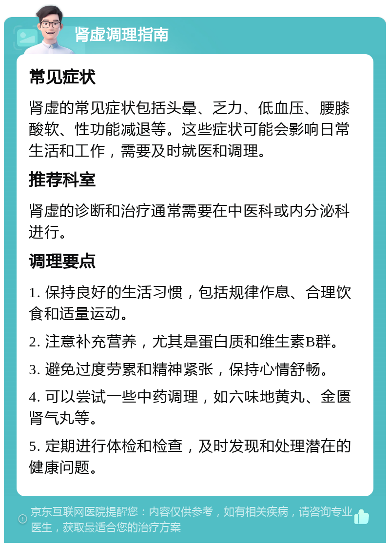 肾虚调理指南 常见症状 肾虚的常见症状包括头晕、乏力、低血压、腰膝酸软、性功能减退等。这些症状可能会影响日常生活和工作，需要及时就医和调理。 推荐科室 肾虚的诊断和治疗通常需要在中医科或内分泌科进行。 调理要点 1. 保持良好的生活习惯，包括规律作息、合理饮食和适量运动。 2. 注意补充营养，尤其是蛋白质和维生素B群。 3. 避免过度劳累和精神紧张，保持心情舒畅。 4. 可以尝试一些中药调理，如六味地黄丸、金匮肾气丸等。 5. 定期进行体检和检查，及时发现和处理潜在的健康问题。