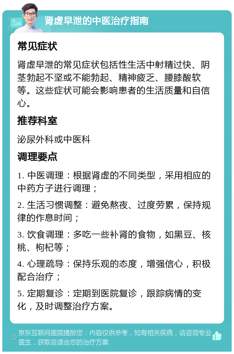 肾虚早泄的中医治疗指南 常见症状 肾虚早泄的常见症状包括性生活中射精过快、阴茎勃起不坚或不能勃起、精神疲乏、腰膝酸软等。这些症状可能会影响患者的生活质量和自信心。 推荐科室 泌尿外科或中医科 调理要点 1. 中医调理：根据肾虚的不同类型，采用相应的中药方子进行调理； 2. 生活习惯调整：避免熬夜、过度劳累，保持规律的作息时间； 3. 饮食调理：多吃一些补肾的食物，如黑豆、核桃、枸杞等； 4. 心理疏导：保持乐观的态度，增强信心，积极配合治疗； 5. 定期复诊：定期到医院复诊，跟踪病情的变化，及时调整治疗方案。