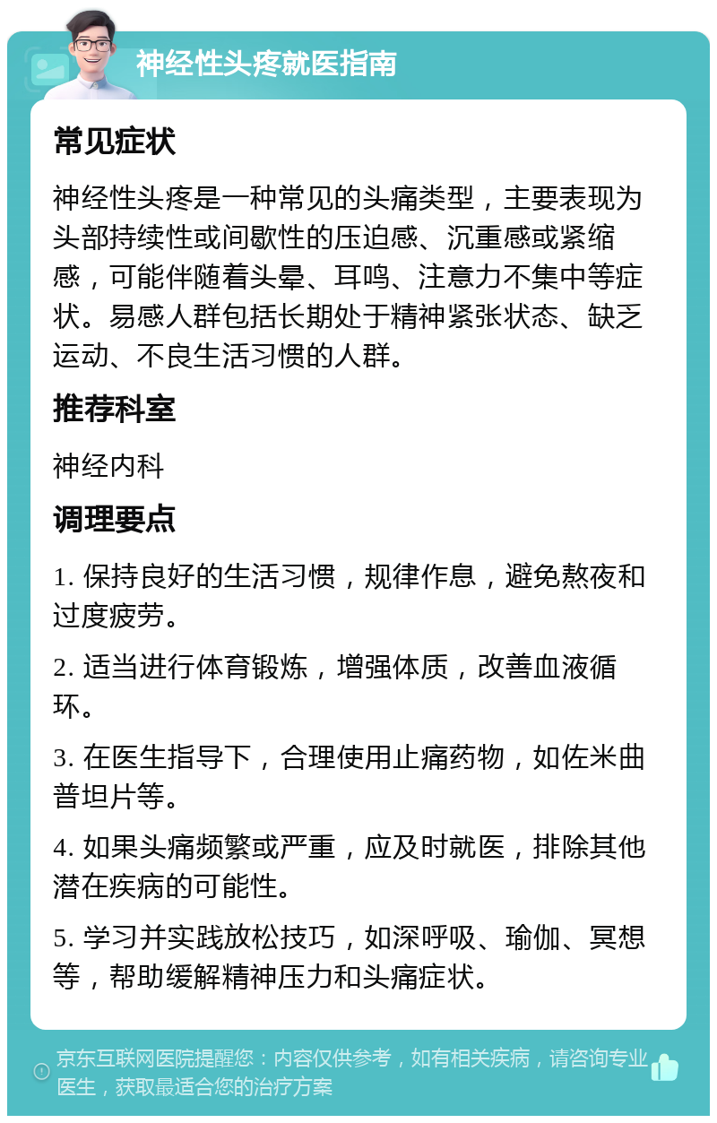 神经性头疼就医指南 常见症状 神经性头疼是一种常见的头痛类型，主要表现为头部持续性或间歇性的压迫感、沉重感或紧缩感，可能伴随着头晕、耳鸣、注意力不集中等症状。易感人群包括长期处于精神紧张状态、缺乏运动、不良生活习惯的人群。 推荐科室 神经内科 调理要点 1. 保持良好的生活习惯，规律作息，避免熬夜和过度疲劳。 2. 适当进行体育锻炼，增强体质，改善血液循环。 3. 在医生指导下，合理使用止痛药物，如佐米曲普坦片等。 4. 如果头痛频繁或严重，应及时就医，排除其他潜在疾病的可能性。 5. 学习并实践放松技巧，如深呼吸、瑜伽、冥想等，帮助缓解精神压力和头痛症状。