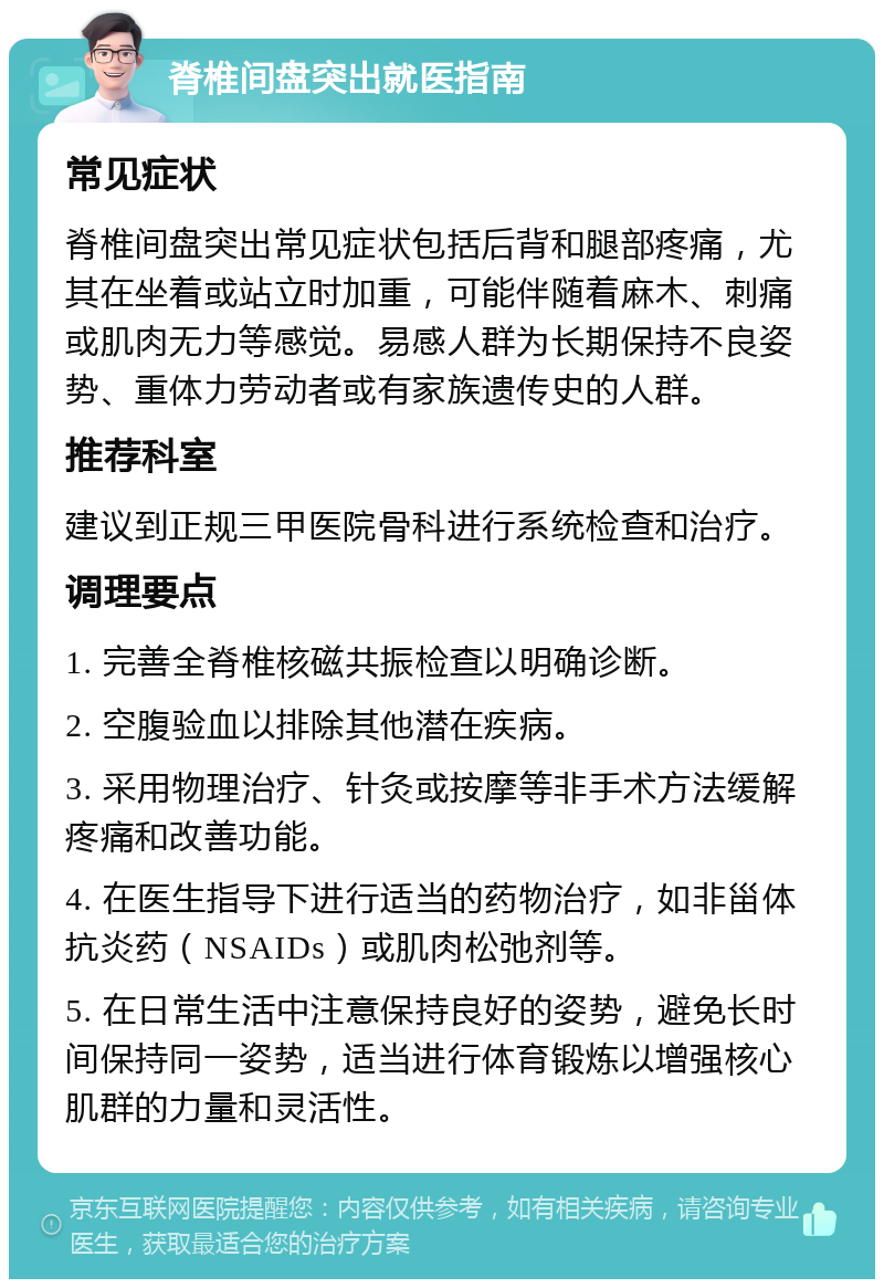 脊椎间盘突出就医指南 常见症状 脊椎间盘突出常见症状包括后背和腿部疼痛，尤其在坐着或站立时加重，可能伴随着麻木、刺痛或肌肉无力等感觉。易感人群为长期保持不良姿势、重体力劳动者或有家族遗传史的人群。 推荐科室 建议到正规三甲医院骨科进行系统检查和治疗。 调理要点 1. 完善全脊椎核磁共振检查以明确诊断。 2. 空腹验血以排除其他潜在疾病。 3. 采用物理治疗、针灸或按摩等非手术方法缓解疼痛和改善功能。 4. 在医生指导下进行适当的药物治疗，如非甾体抗炎药（NSAIDs）或肌肉松弛剂等。 5. 在日常生活中注意保持良好的姿势，避免长时间保持同一姿势，适当进行体育锻炼以增强核心肌群的力量和灵活性。