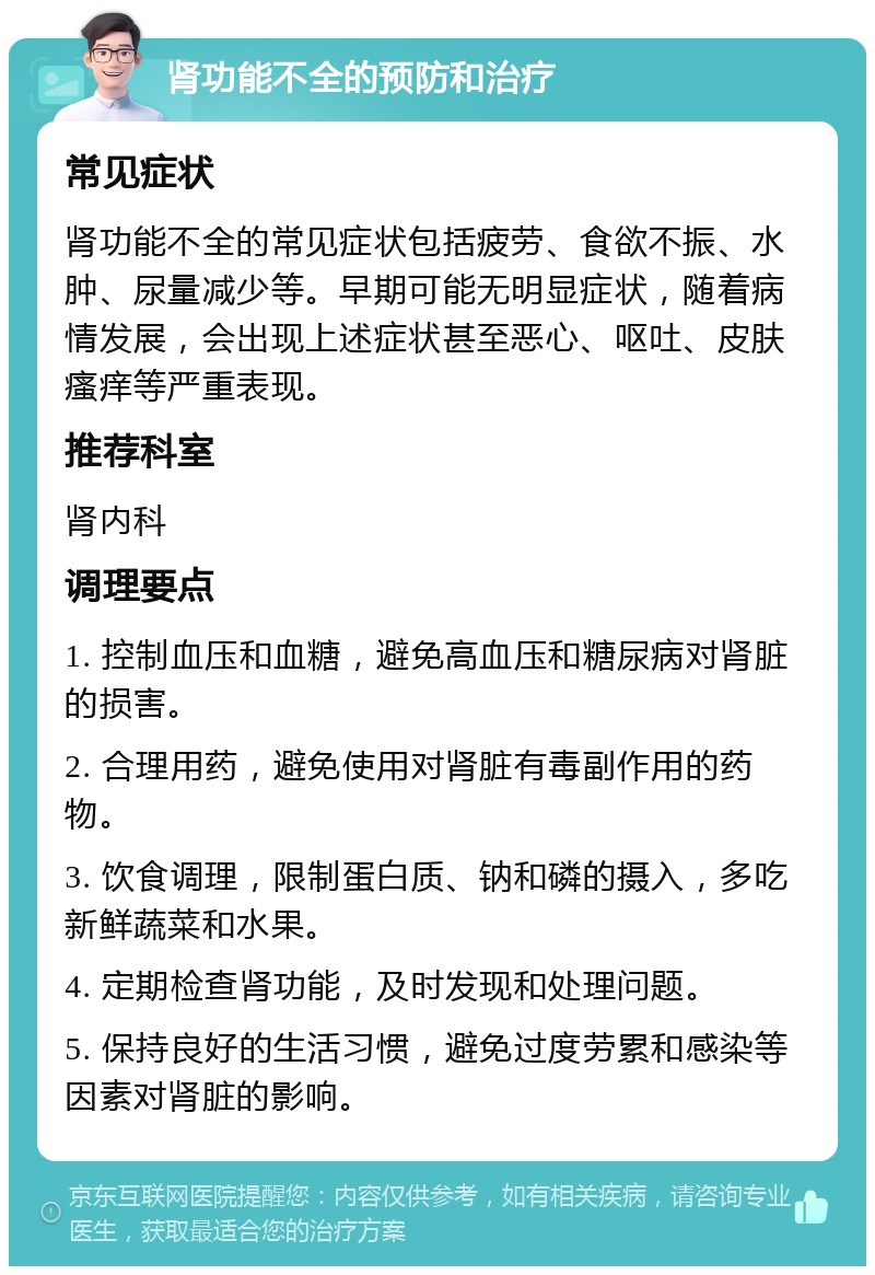 肾功能不全的预防和治疗 常见症状 肾功能不全的常见症状包括疲劳、食欲不振、水肿、尿量减少等。早期可能无明显症状，随着病情发展，会出现上述症状甚至恶心、呕吐、皮肤瘙痒等严重表现。 推荐科室 肾内科 调理要点 1. 控制血压和血糖，避免高血压和糖尿病对肾脏的损害。 2. 合理用药，避免使用对肾脏有毒副作用的药物。 3. 饮食调理，限制蛋白质、钠和磷的摄入，多吃新鲜蔬菜和水果。 4. 定期检查肾功能，及时发现和处理问题。 5. 保持良好的生活习惯，避免过度劳累和感染等因素对肾脏的影响。