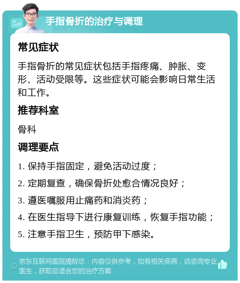 手指骨折的治疗与调理 常见症状 手指骨折的常见症状包括手指疼痛、肿胀、变形、活动受限等。这些症状可能会影响日常生活和工作。 推荐科室 骨科 调理要点 1. 保持手指固定，避免活动过度； 2. 定期复查，确保骨折处愈合情况良好； 3. 遵医嘱服用止痛药和消炎药； 4. 在医生指导下进行康复训练，恢复手指功能； 5. 注意手指卫生，预防甲下感染。