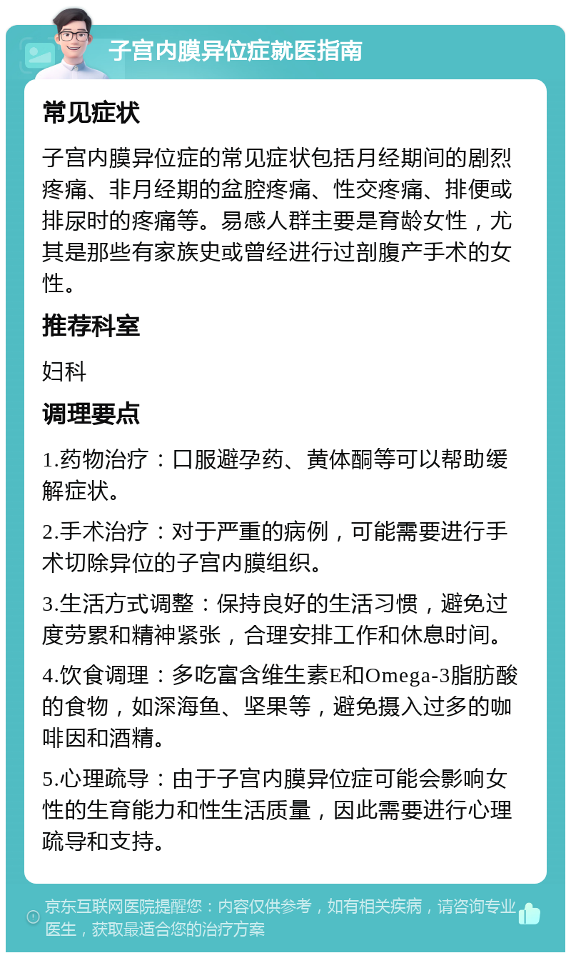 子宫内膜异位症就医指南 常见症状 子宫内膜异位症的常见症状包括月经期间的剧烈疼痛、非月经期的盆腔疼痛、性交疼痛、排便或排尿时的疼痛等。易感人群主要是育龄女性，尤其是那些有家族史或曾经进行过剖腹产手术的女性。 推荐科室 妇科 调理要点 1.药物治疗：口服避孕药、黄体酮等可以帮助缓解症状。 2.手术治疗：对于严重的病例，可能需要进行手术切除异位的子宫内膜组织。 3.生活方式调整：保持良好的生活习惯，避免过度劳累和精神紧张，合理安排工作和休息时间。 4.饮食调理：多吃富含维生素E和Omega-3脂肪酸的食物，如深海鱼、坚果等，避免摄入过多的咖啡因和酒精。 5.心理疏导：由于子宫内膜异位症可能会影响女性的生育能力和性生活质量，因此需要进行心理疏导和支持。