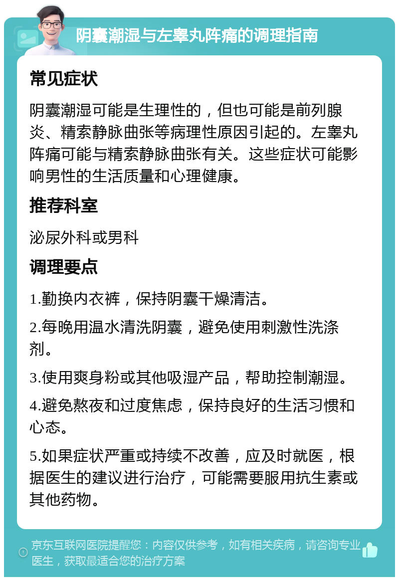 阴囊潮湿与左睾丸阵痛的调理指南 常见症状 阴囊潮湿可能是生理性的，但也可能是前列腺炎、精索静脉曲张等病理性原因引起的。左睾丸阵痛可能与精索静脉曲张有关。这些症状可能影响男性的生活质量和心理健康。 推荐科室 泌尿外科或男科 调理要点 1.勤换内衣裤，保持阴囊干燥清洁。 2.每晚用温水清洗阴囊，避免使用刺激性洗涤剂。 3.使用爽身粉或其他吸湿产品，帮助控制潮湿。 4.避免熬夜和过度焦虑，保持良好的生活习惯和心态。 5.如果症状严重或持续不改善，应及时就医，根据医生的建议进行治疗，可能需要服用抗生素或其他药物。