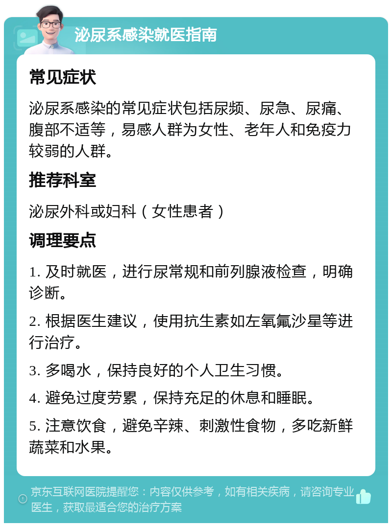 泌尿系感染就医指南 常见症状 泌尿系感染的常见症状包括尿频、尿急、尿痛、腹部不适等，易感人群为女性、老年人和免疫力较弱的人群。 推荐科室 泌尿外科或妇科（女性患者） 调理要点 1. 及时就医，进行尿常规和前列腺液检查，明确诊断。 2. 根据医生建议，使用抗生素如左氧氟沙星等进行治疗。 3. 多喝水，保持良好的个人卫生习惯。 4. 避免过度劳累，保持充足的休息和睡眠。 5. 注意饮食，避免辛辣、刺激性食物，多吃新鲜蔬菜和水果。