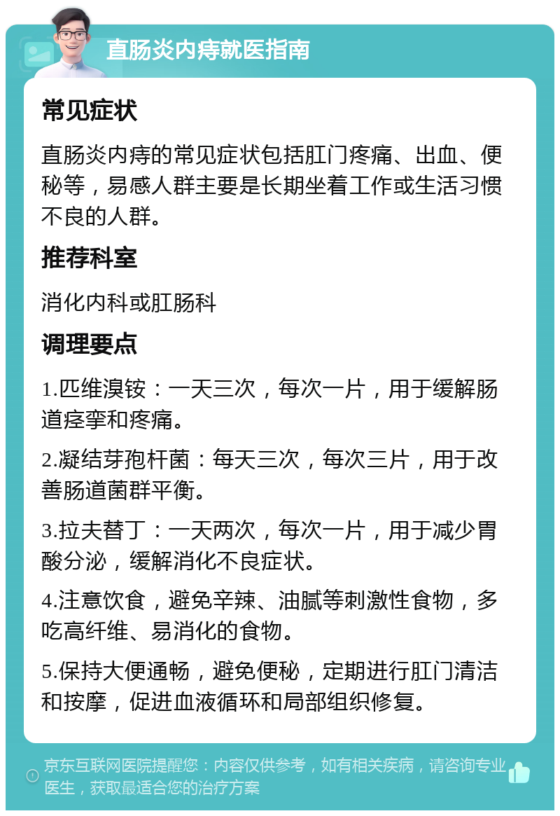 直肠炎内痔就医指南 常见症状 直肠炎内痔的常见症状包括肛门疼痛、出血、便秘等，易感人群主要是长期坐着工作或生活习惯不良的人群。 推荐科室 消化内科或肛肠科 调理要点 1.匹维溴铵：一天三次，每次一片，用于缓解肠道痉挛和疼痛。 2.凝结芽孢杆菌：每天三次，每次三片，用于改善肠道菌群平衡。 3.拉夫替丁：一天两次，每次一片，用于减少胃酸分泌，缓解消化不良症状。 4.注意饮食，避免辛辣、油腻等刺激性食物，多吃高纤维、易消化的食物。 5.保持大便通畅，避免便秘，定期进行肛门清洁和按摩，促进血液循环和局部组织修复。