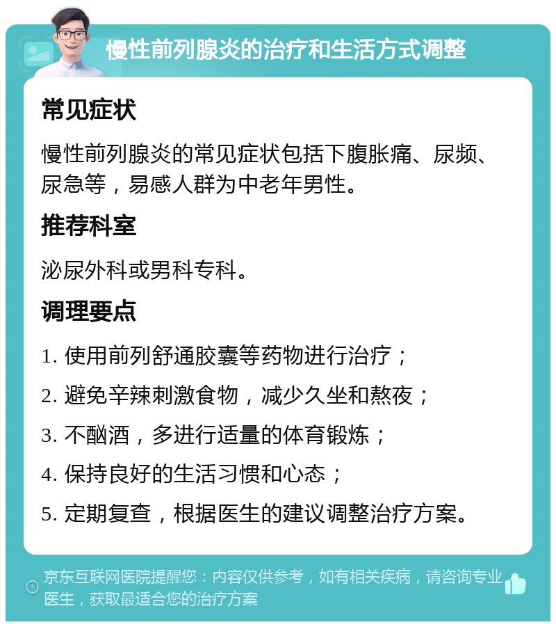 慢性前列腺炎的治疗和生活方式调整 常见症状 慢性前列腺炎的常见症状包括下腹胀痛、尿频、尿急等，易感人群为中老年男性。 推荐科室 泌尿外科或男科专科。 调理要点 1. 使用前列舒通胶囊等药物进行治疗； 2. 避免辛辣刺激食物，减少久坐和熬夜； 3. 不酗酒，多进行适量的体育锻炼； 4. 保持良好的生活习惯和心态； 5. 定期复查，根据医生的建议调整治疗方案。