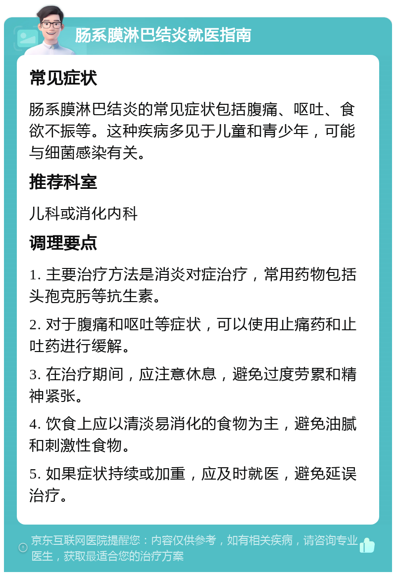 肠系膜淋巴结炎就医指南 常见症状 肠系膜淋巴结炎的常见症状包括腹痛、呕吐、食欲不振等。这种疾病多见于儿童和青少年，可能与细菌感染有关。 推荐科室 儿科或消化内科 调理要点 1. 主要治疗方法是消炎对症治疗，常用药物包括头孢克肟等抗生素。 2. 对于腹痛和呕吐等症状，可以使用止痛药和止吐药进行缓解。 3. 在治疗期间，应注意休息，避免过度劳累和精神紧张。 4. 饮食上应以清淡易消化的食物为主，避免油腻和刺激性食物。 5. 如果症状持续或加重，应及时就医，避免延误治疗。