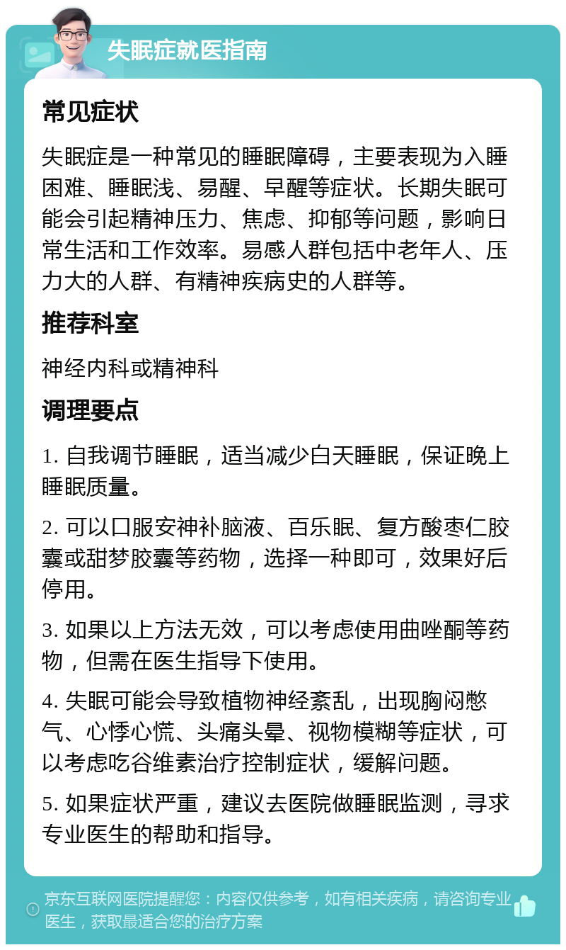 失眠症就医指南 常见症状 失眠症是一种常见的睡眠障碍，主要表现为入睡困难、睡眠浅、易醒、早醒等症状。长期失眠可能会引起精神压力、焦虑、抑郁等问题，影响日常生活和工作效率。易感人群包括中老年人、压力大的人群、有精神疾病史的人群等。 推荐科室 神经内科或精神科 调理要点 1. 自我调节睡眠，适当减少白天睡眠，保证晚上睡眠质量。 2. 可以口服安神补脑液、百乐眠、复方酸枣仁胶囊或甜梦胶囊等药物，选择一种即可，效果好后停用。 3. 如果以上方法无效，可以考虑使用曲唑酮等药物，但需在医生指导下使用。 4. 失眠可能会导致植物神经紊乱，出现胸闷憋气、心悸心慌、头痛头晕、视物模糊等症状，可以考虑吃谷维素治疗控制症状，缓解问题。 5. 如果症状严重，建议去医院做睡眠监测，寻求专业医生的帮助和指导。