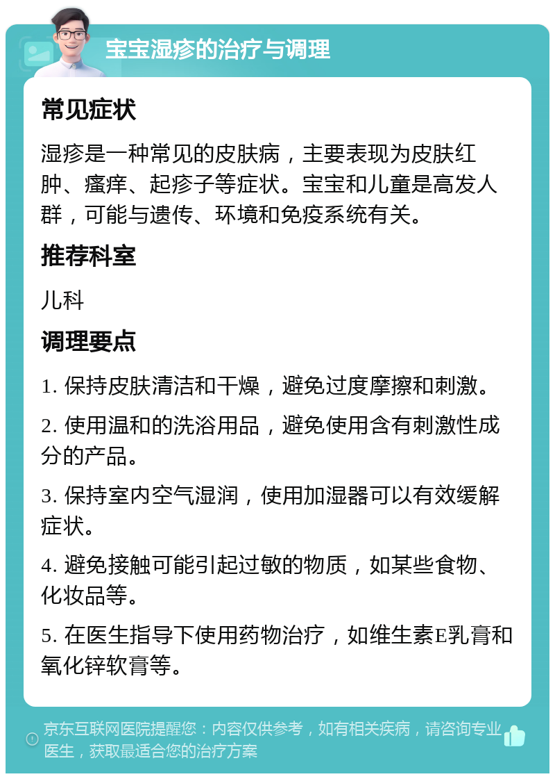 宝宝湿疹的治疗与调理 常见症状 湿疹是一种常见的皮肤病，主要表现为皮肤红肿、瘙痒、起疹子等症状。宝宝和儿童是高发人群，可能与遗传、环境和免疫系统有关。 推荐科室 儿科 调理要点 1. 保持皮肤清洁和干燥，避免过度摩擦和刺激。 2. 使用温和的洗浴用品，避免使用含有刺激性成分的产品。 3. 保持室内空气湿润，使用加湿器可以有效缓解症状。 4. 避免接触可能引起过敏的物质，如某些食物、化妆品等。 5. 在医生指导下使用药物治疗，如维生素E乳膏和氧化锌软膏等。