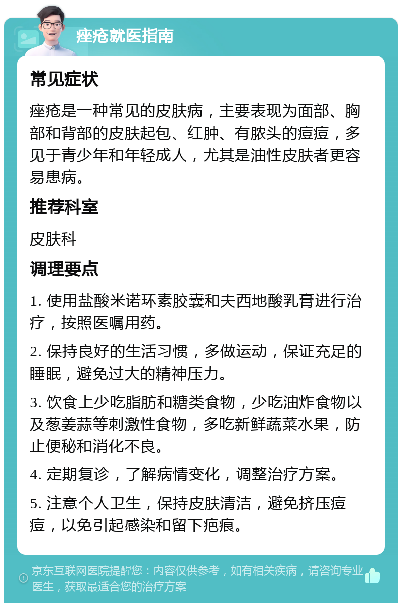 痤疮就医指南 常见症状 痤疮是一种常见的皮肤病，主要表现为面部、胸部和背部的皮肤起包、红肿、有脓头的痘痘，多见于青少年和年轻成人，尤其是油性皮肤者更容易患病。 推荐科室 皮肤科 调理要点 1. 使用盐酸米诺环素胶囊和夫西地酸乳膏进行治疗，按照医嘱用药。 2. 保持良好的生活习惯，多做运动，保证充足的睡眠，避免过大的精神压力。 3. 饮食上少吃脂肪和糖类食物，少吃油炸食物以及葱姜蒜等刺激性食物，多吃新鲜蔬菜水果，防止便秘和消化不良。 4. 定期复诊，了解病情变化，调整治疗方案。 5. 注意个人卫生，保持皮肤清洁，避免挤压痘痘，以免引起感染和留下疤痕。