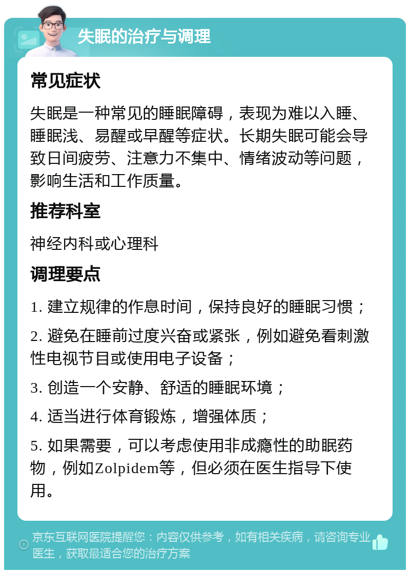 失眠的治疗与调理 常见症状 失眠是一种常见的睡眠障碍，表现为难以入睡、睡眠浅、易醒或早醒等症状。长期失眠可能会导致日间疲劳、注意力不集中、情绪波动等问题，影响生活和工作质量。 推荐科室 神经内科或心理科 调理要点 1. 建立规律的作息时间，保持良好的睡眠习惯； 2. 避免在睡前过度兴奋或紧张，例如避免看刺激性电视节目或使用电子设备； 3. 创造一个安静、舒适的睡眠环境； 4. 适当进行体育锻炼，增强体质； 5. 如果需要，可以考虑使用非成瘾性的助眠药物，例如Zolpidem等，但必须在医生指导下使用。